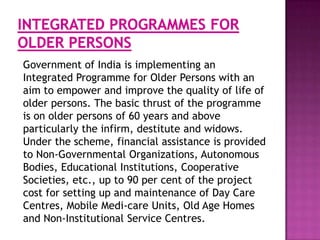 Government of India is implementing an
Integrated Programme for Older Persons with an
aim to empower and improve the quality of life of
older persons. The basic thrust of the programme
is on older persons of 60 years and above
particularly the infirm, destitute and widows.
Under the scheme, financial assistance is provided
to Non-Governmental Organizations, Autonomous
Bodies, Educational Institutions, Cooperative
Societies, etc., up to 90 per cent of the project
cost for setting up and maintenance of Day Care
Centres, Mobile Medi-care Units, Old Age Homes
and Non-Institutional Service Centres.

 