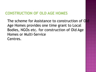 The scheme for Assistance to construction of Old
Age Homes provides one time grant to Local
Bodies, NGOs etc. for construction of Old Age
Homes or Multi-Service
Centres.

 