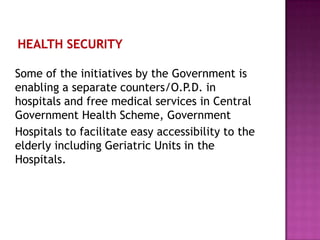 Some of the initiatives by the Government is
enabling a separate counters/O.P.D. in
hospitals and free medical services in Central
Government Health Scheme, Government
Hospitals to facilitate easy accessibility to the
elderly including Geriatric Units in the
Hospitals.

 