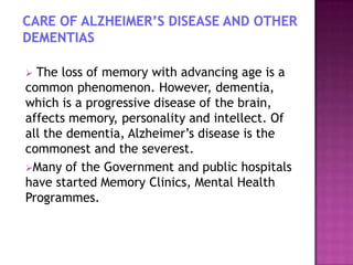 The loss of memory with advancing age is a
common phenomenon. However, dementia,
which is a progressive disease of the brain,
affects memory, personality and intellect. Of
all the dementia, Alzheimer‟s disease is the
commonest and the severest.
Many of the Government and public hospitals
have started Memory Clinics, Mental Health
Programmes.


 