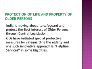India is moving ahead to safeguard and
protect the Best Interest of Older Persons
through Central Legislation.
GOs have initiated special protective
measures for safeguarding the elderly and
one such innovative approach is “Helpline
Services” in some big cities.

 