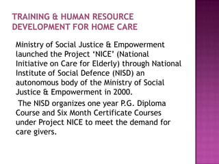 Ministry of Social Justice & Empowerment
launched the Project „NICE‟ (National
Initiative on Care for Elderly) through National
Institute of Social Defence (NISD) an
autonomous body of the Ministry of Social
Justice & Empowerment in 2000.
The NISD organizes one year P.G. Diploma
Course and Six Month Certificate Courses
under Project NICE to meet the demand for
care givers.

 