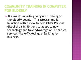

It aims at imparting computer training to
the elderly people. This programme is
launched with a view to help Older Persons
dispel their inhibitions to adopt to new
technology and take advantage of IT enabled
services like e-Ticketing, e-Banking, eBusiness.

 