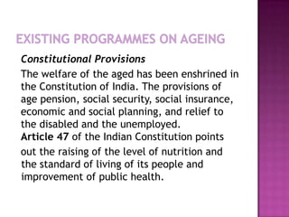 Constitutional Provisions
The welfare of the aged has been enshrined in
the Constitution of India. The provisions of
age pension, social security, social insurance,
economic and social planning, and relief to
the disabled and the unemployed.
Article 47 of the Indian Constitution points
out the raising of the level of nutrition and
the standard of living of its people and
improvement of public health.

 