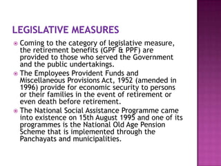 Coming to the category of legislative measure,
the retirement benefits (GPF & PPF) are
provided to those who served the Government
and the public undertakings.
 The Employees Provident Funds and
Miscellaneous Provisions Act, 1952 (amended in
1996) provide for economic security to persons
or their families in the event of retirement or
even death before retirement.
 The National Social Assistance Programme came
into existence on 15th August 1995 and one of its
programmes is the National Old Age Pension
Scheme that is implemented through the
Panchayats and municipalities.


 