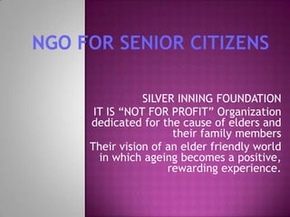 SILVER INNING FOUNDATION
IT IS “NOT FOR PROFIT” Organization
dedicated for the cause of elders and
their family members
Their vision of an elder friendly world
in which ageing becomes a positive,
rewarding experience.

 