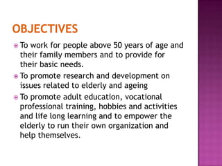  To

work for people above 50 years of age and
their family members and to provide for
their basic needs.
 To promote research and development on
issues related to elderly and ageing
 To promote adult education, vocational
professional training, hobbies and activities
and life long learning and to empower the
elderly to run their own organization and
help themselves.

 
