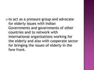  to

act as a pressure group and advocate
for elderly issues with Indian
Governments and governments of other
countries and to network with
international organizations working for
the elderly and also with cooperate sector
for bringing the issues of elderly in the
fore front.

 