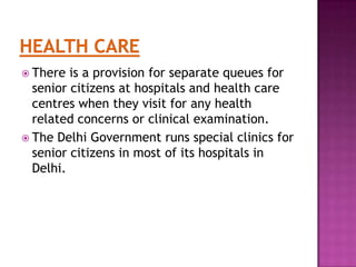  There

is a provision for separate queues for
senior citizens at hospitals and health care
centres when they visit for any health
related concerns or clinical examination.
 The Delhi Government runs special clinics for
senior citizens in most of its hospitals in
Delhi.

 