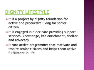  It

is a project by dignity foundation for
active and productive living for senior
citizen.
 It is engaged in elder care providing support
services, knowledge, life enrichment, shelter
and advocacy.
 It runs active programmes that motivate and
inspire senior citizens and helps them active
fulfillment in life.

 