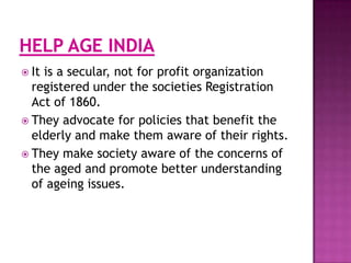  It

is a secular, not for profit organization
registered under the societies Registration
Act of 1860.
 They advocate for policies that benefit the
elderly and make them aware of their rights.
 They make society aware of the concerns of
the aged and promote better understanding
of ageing issues.

 
