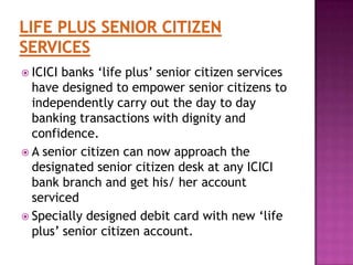  ICICI

banks „life plus‟ senior citizen services
have designed to empower senior citizens to
independently carry out the day to day
banking transactions with dignity and
confidence.
 A senior citizen can now approach the
designated senior citizen desk at any ICICI
bank branch and get his/ her account
serviced
 Specially designed debit card with new „life
plus‟ senior citizen account.

 