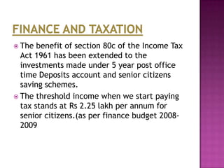  The

benefit of section 80c of the Income Tax
Act 1961 has been extended to the
investments made under 5 year post office
time Deposits account and senior citizens
saving schemes.
 The threshold income when we start paying
tax stands at Rs 2.25 lakh per annum for
senior citizens.(as per finance budget 20082009

 