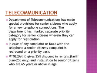 Department of Telecommunications has made
special provisions for senior citizens who apply
for a new telephone connections. The
department has marked separate priority
category for senior citizens wherein they can
apply for registration.
 In case of any complaint or fault with the
telephone a senior citizens complaint is
redressed on a priority basis
 MTNL(Delhi) gives 25% discount in rentals.(tariff
plan-250 only) and installation to senior citizens
who are 65 years or above in age.


 
