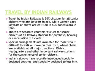 







Travel by Indian Railways is 30% cheaper for all senior
citizens who are 60 years in age, while women aged
60 years or above are entitled to 50% concessions in
fare.
There are separate counters/queues for senior
citizens at all Railway stations for purchase, booking
or cancellation of tickets.
Special arrangements are available for those who it
difficult to walk or move on their own, wheel chairs
are available at all major junctions, District
Headquarters and other important railway stations
for the convenience of senior citizens.
Indian railways have recently introduced specially
designed coaches and specially designed toilets in it.

 