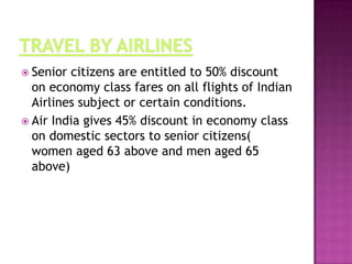  Senior

citizens are entitled to 50% discount
on economy class fares on all flights of Indian
Airlines subject or certain conditions.
 Air India gives 45% discount in economy class
on domestic sectors to senior citizens(
women aged 63 above and men aged 65
above)

 
