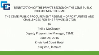 SENSITIZATION OF THE PRIVATE SECTOR ON THE CSME PUBLIC
PROCUREMENT REGIME
THE CSME PUBLIC PROCUREMENT REGIME – OPPORTUNITIES AND
CHALLENGES FOR THE PRIVATE SECTOR
BY
Philip McClauren,
Deputy Programme Manager, CSME
June 28, 2016
Knutsford Court Hotel
Kingston, Jamaica
 