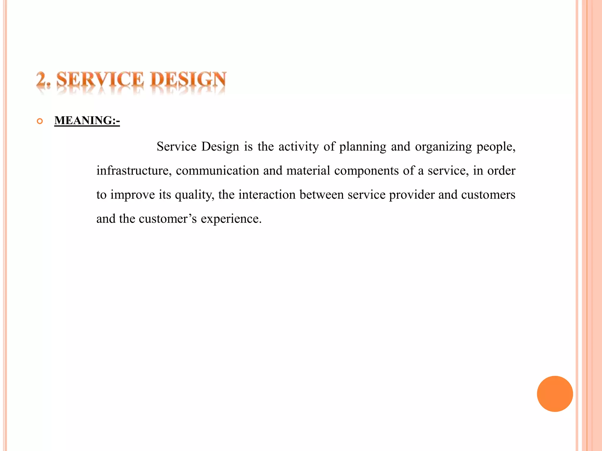  MEANING:- 
Service Design is the activity of planning and organizing people, 
infrastructure, communication and material components of a service, in order 
to improve its quality, the interaction between service provider and customers 
and the customer’s experience. 
 