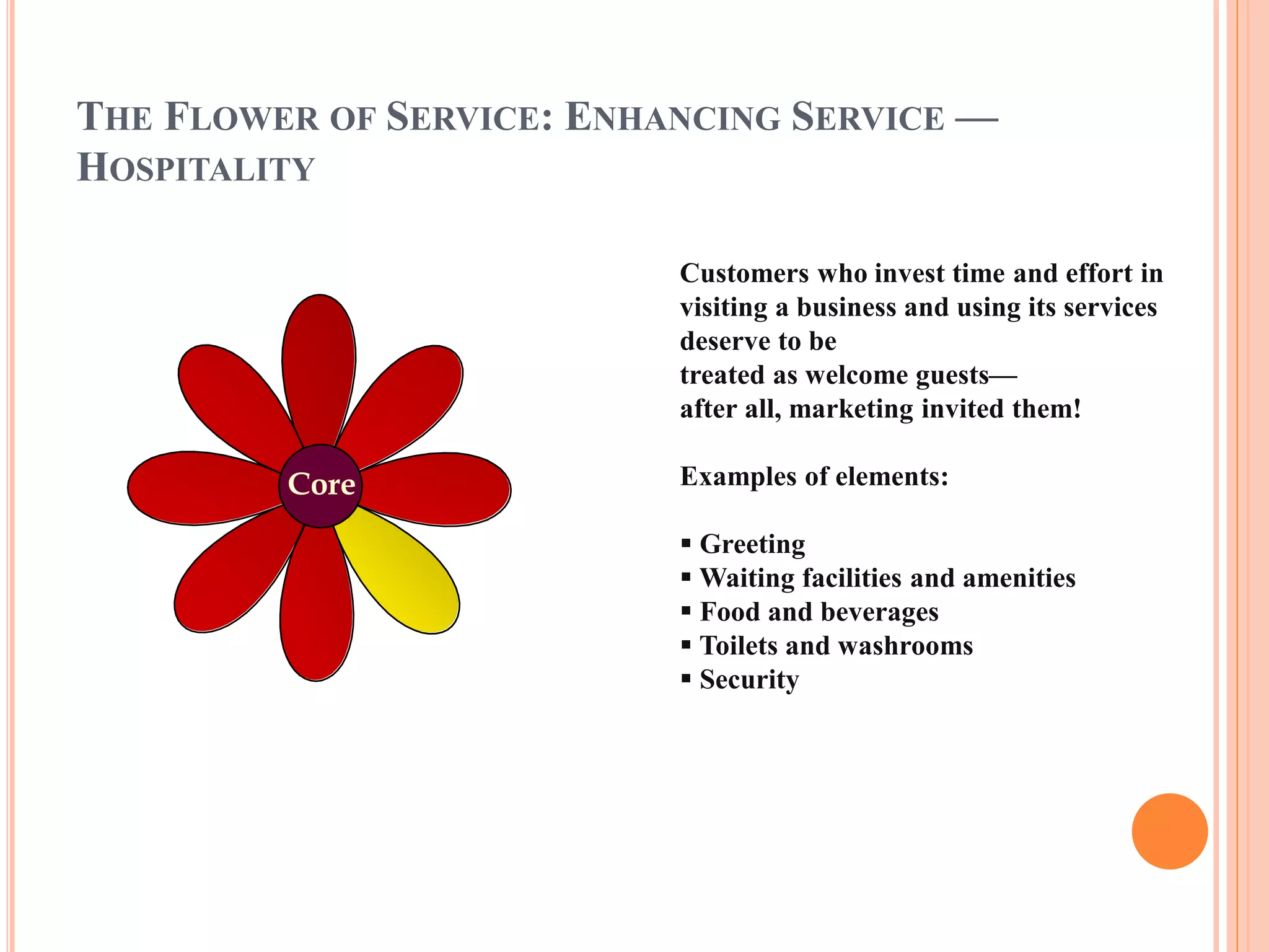 THE FLOWER OF SERVICE: ENHANCING SERVICE — 
HOSPITALITY 
Customers who invest time and effort in 
visiting a business and using its services 
deserve to be 
treated as welcome guests— 
after all, marketing invited them! 
Examples of elements: 
 Greeting 
Waiting facilities and amenities 
 Food and beverages 
 Toilets and washrooms 
 Security 
Core 
 