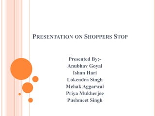 PRESENTATION ON SHOPPERS STOP
Presented By:-
Anubhav Goyal
Ishan Hari
Lokendra Singh
Mehak Aggarwal
Priya Mukherjee
Pushmeet Singh
 