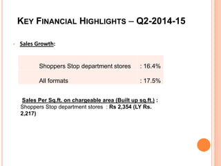 KEY FINANCIAL HIGHLIGHTS – Q2-2014-15
• Sales Growth:
Shoppers Stop department stores : 16.4%
All formats : 17.5%
Sales Per Sq.ft. on chargeable area (Built up sq.ft.) :
Shoppers Stop department stores : Rs 2,354 (LY Rs.
2,217)
 