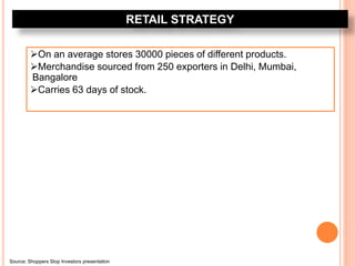 RETAIL STRATEGY
On an average stores 30000 pieces of different products.
Merchandise sourced from 250 exporters in Delhi, Mumbai,
Bangalore
Carries 63 days of stock.
Source: Shoppers Stop Investors presentation
 