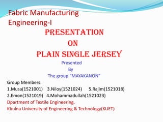 Fabric Manufacturing
Engineering-I
Presentation
on
Plain single jersey
Presented
By
The group “MAYAKANON”
Group Members:
1.Musa(1521001) 3.Niloy(1521024) 5.Rajim(1521018)
2.Emon(1521019) 4.Mohammadullah(1521023)
Dpartment of Textile Engineering.
Khulna University of Engineering & Technology(KUET)
 
