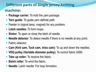 Different parts of Single jersey knitting
machine:
 Package carrier: To hold the yarn package.
 Yarn guide: To guide yarn definite path.
 Feeder in (signal lamp, magnet) for any problem.
 Latch needles: To form loops.
 Sinker: To open or close the latch of needle.
 Needle detector: To detect needle if there is no needle at any point.
 Fabric detector.
 Cam (Knit cam, Tuck cam, miss cam): To up and down the needles.
 VDQ pulley (Variable diameter pulley): To control fabric GSM.
 Take up roller: To receive the fabric.
 Batch roller: To wind the fabric.
 Needle: Latch needle: For loop formation.
 