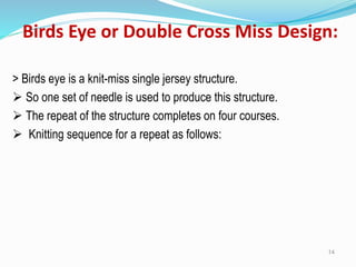 Birds Eye or Double Cross Miss Design:
> Birds eye is a knit-miss single jersey structure.
➢ So one set of needle is used to produce this structure.
➢ The repeat of the structure completes on four courses.
➢ Knitting sequence for a repeat as follows:
14
 