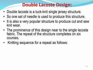 Double Lacoste Design:
• Double lacoste is a tuck-knit single jersey structure.
• So one set of needle is used to produce this structure.
• It is also a very popular structure to produce cut and sew
knit wear.
• The prominence of this design near to the single lacoste
fabric. The repeat of the structure completes on six
courses.
• Knitting sequence for a repeat as follows:
19
 