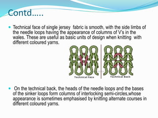 Contd…..
 Technical face of single jersey fabric is smooth, with the side limbs of
the needle loops having the appearance of columns of V’s in the
wales. These are useful as basic units of design when knitting with
different coloured yarns.
 On the technical back, the heads of the needle loops and the bases
of the sinker loops form columns of interlocking semi-circles,whose
appearance is sometimes emphasised by knitting alternate courses in
different coloured yarns.
 