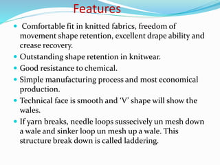 Features
 Comfortable fit in knitted fabrics, freedom of
movement shape retention, excellent drape ability and
crease recovery.
 Outstanding shape retention in knitwear.
 Good resistance to chemical.
 Simple manufacturing process and most economical
production.
 Technical face is smooth and ‘V’ shape will show the
wales.
 If yarn breaks, needle loops sussecively un mesh down
a wale and sinker loop un mesh up a wale. This
structure break down is called laddering.
 