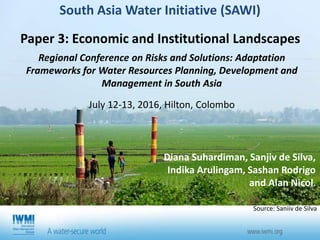 Diana Suhardiman, Sanjiv de Silva,
Indika Arulingam, Sashan Rodrigo
and Alan Nicol.
South Asia Water Initiative (SAWI)
Paper 3: Economic and Institutional Landscapes
Source: Saniiv de Silva
Regional Conference on Risks and Solutions: Adaptation
Frameworks for Water Resources Planning, Development and
Management in South Asia
July 12-13, 2016, Hilton, Colombo
 