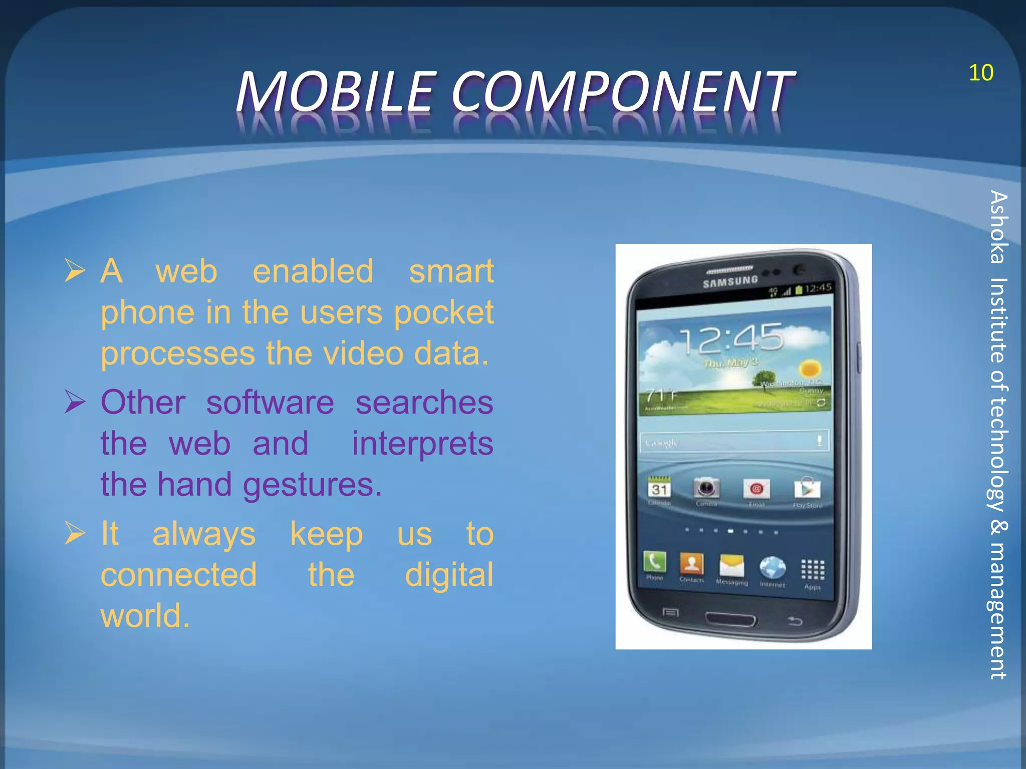 MOBILE COMPONENT 10 
 A web enabled smart 
phone in the users pocket 
processes the video data. 
 Other software searches 
the web and interprets 
the hand gestures. 
 It always keep us to 
connected the digital 
world. 
Ashoka Institute of technology & management 
 
