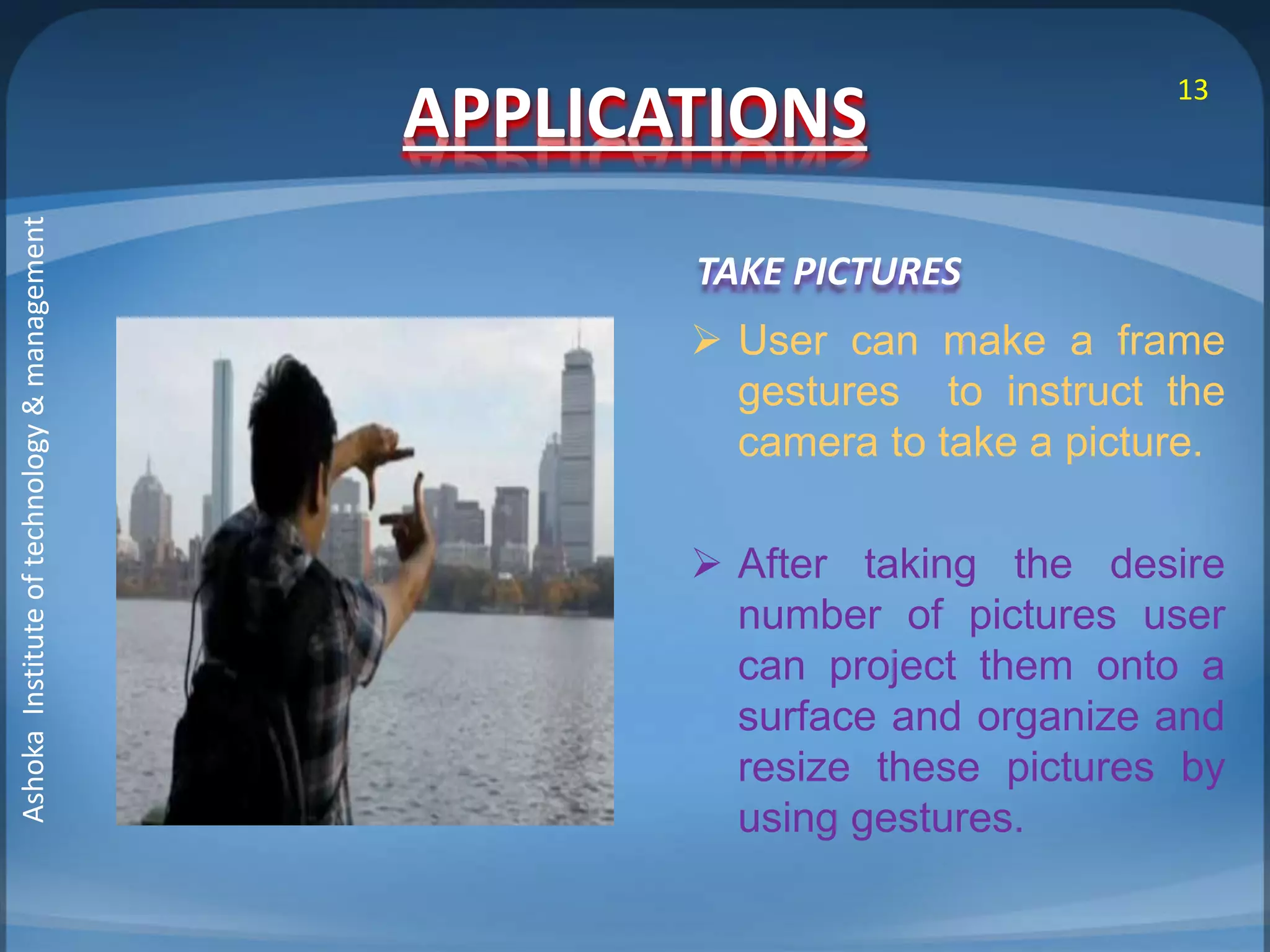 APPLICATIONS 
TAKE PICTURES 
13 
 User can make a frame 
gestures to instruct the 
camera to take a picture. 
 After taking the desire 
number of pictures user 
can project them onto a 
surface and organize and 
resize these pictures by 
using gestures. 
Ashoka Institute of technology & management 
 