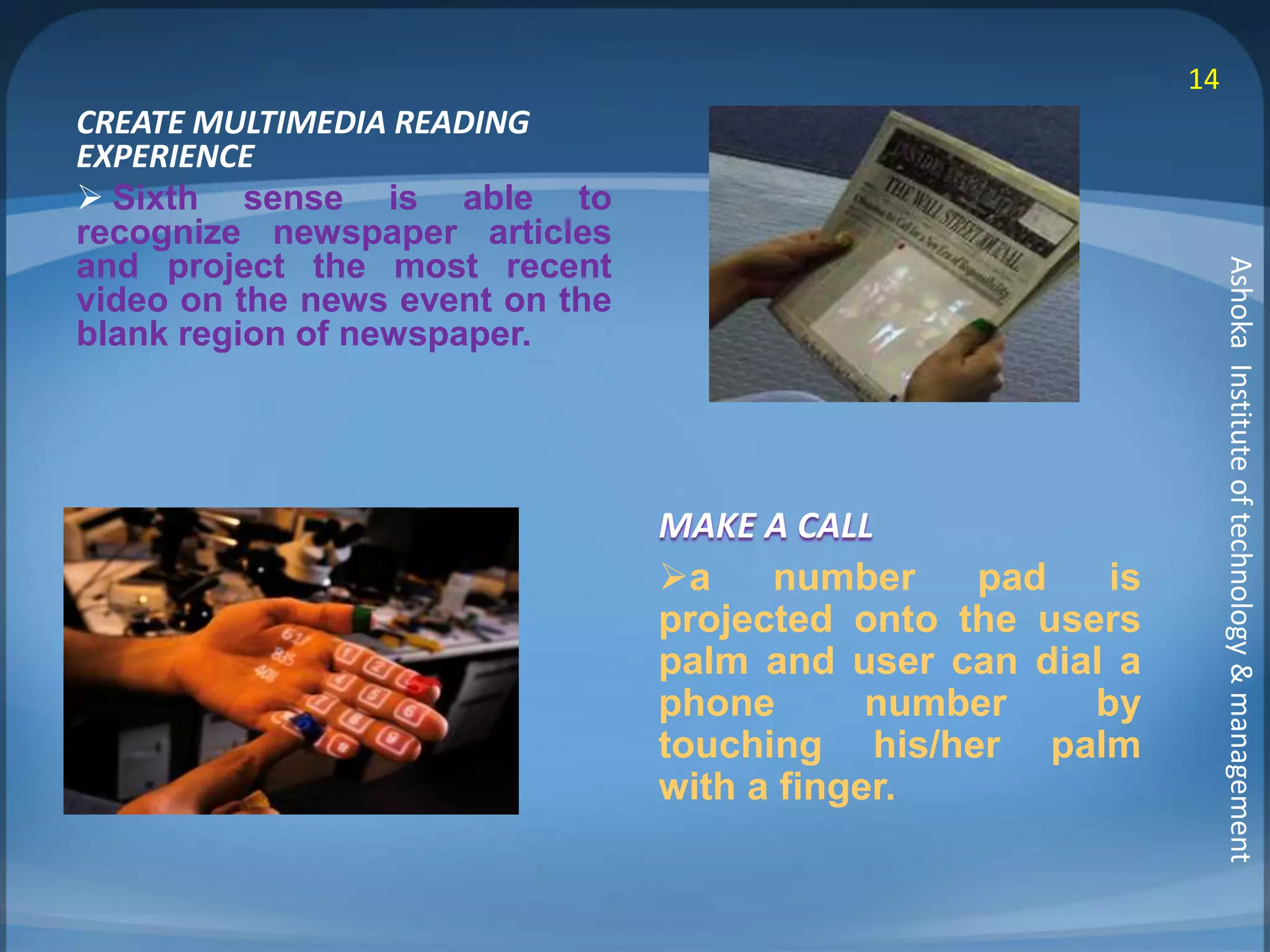 CREATE MULTIMEDIA READING 
EXPERIENCE 
 Sixth sense is able to 
recognize newspaper articles 
and project the most recent 
video on the news event on the 
blank region of newspaper. 
MAKE A CALL 
a number pad is 
projected onto the users 
palm and user can dial a 
phone number by 
touching his/her palm 
with a finger. 
14 
Ashoka Institute of technology & management 
 