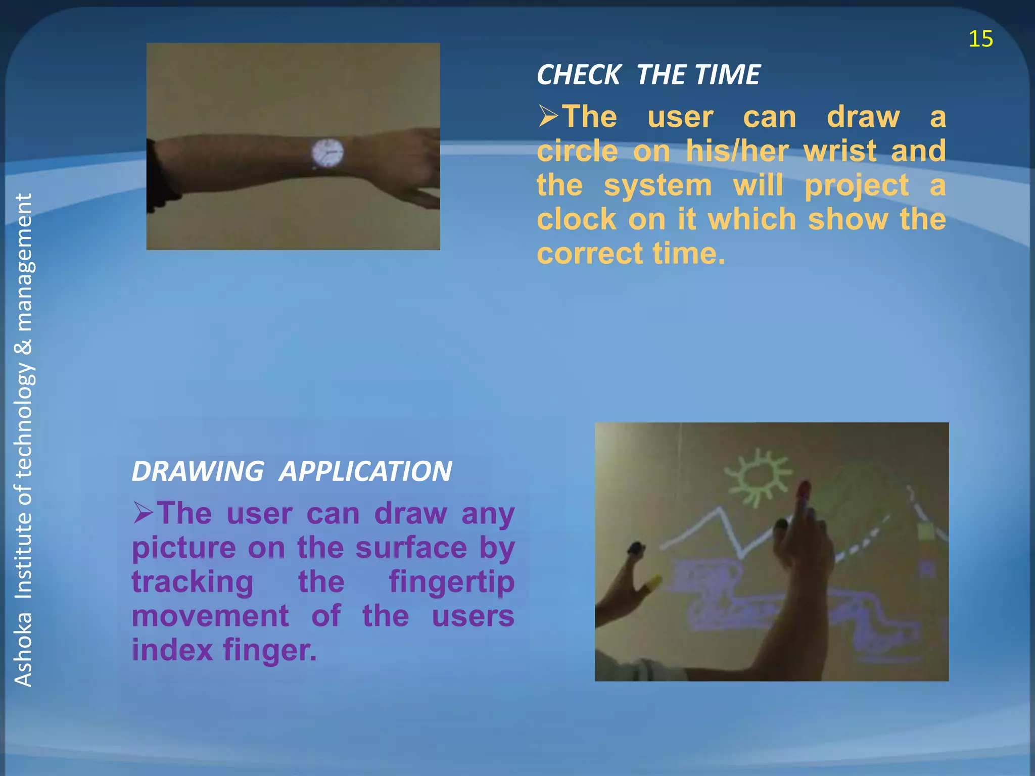 DRAWING APPLICATION 
The user can draw any 
picture on the surface by 
tracking the fingertip 
movement of the users 
index finger. 
CHECK THE TIME 
The user can draw a 
circle on his/her wrist and 
the system will project a 
clock on it which show the 
correct time. 
15 
Ashoka Institute of technology & management 
 