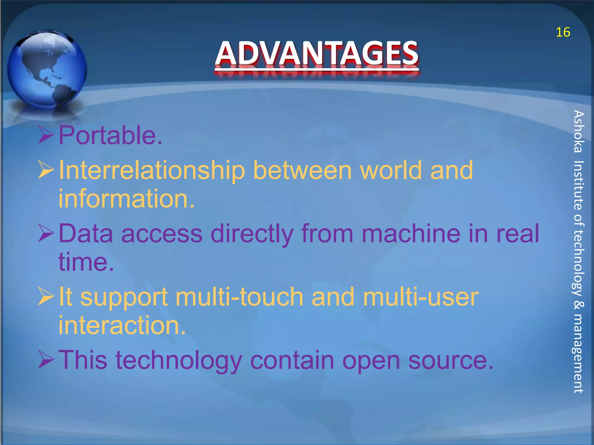 ADVANTAGES 
Portable. 
Interrelationship between world and 
information. 
Data access directly from machine in real 
time. 
It support multi-touch and multi-user 
interaction. 
This technology contain open source. 
16 
Ashoka Institute of technology & management 
 