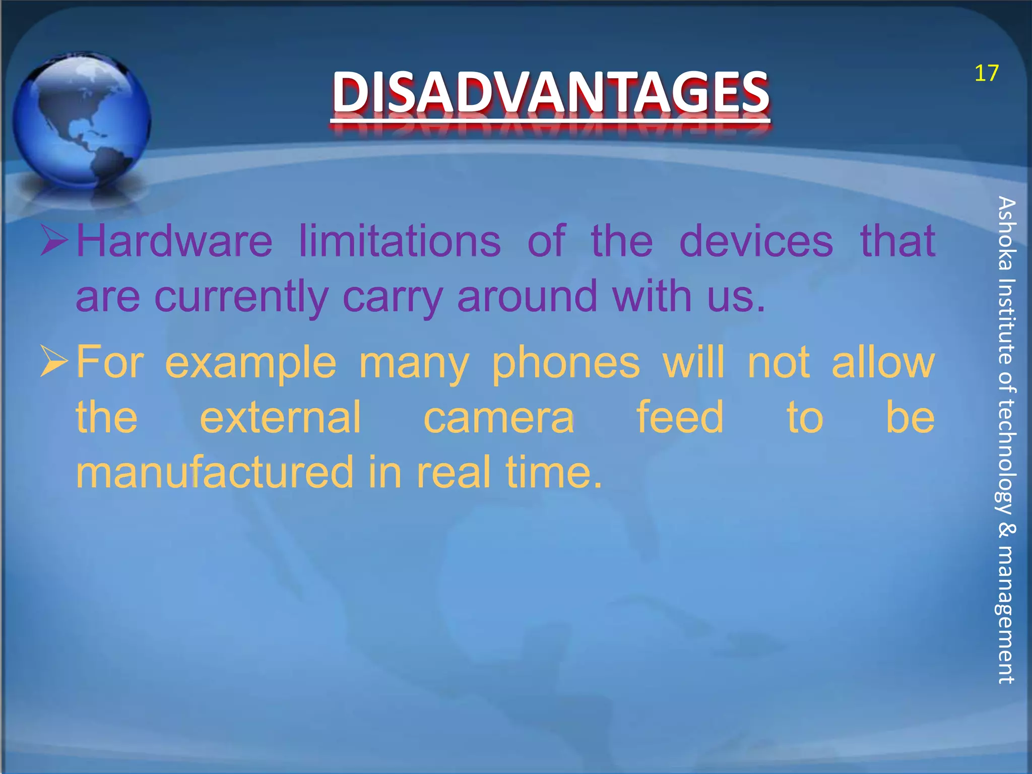 DISADVANTAGES 
Hardware limitations of the devices that 
are currently carry around with us. 
For example many phones will not allow 
the external camera feed to be 
manufactured in real time. 
17 
Ashoka Institute of technology & management 
 