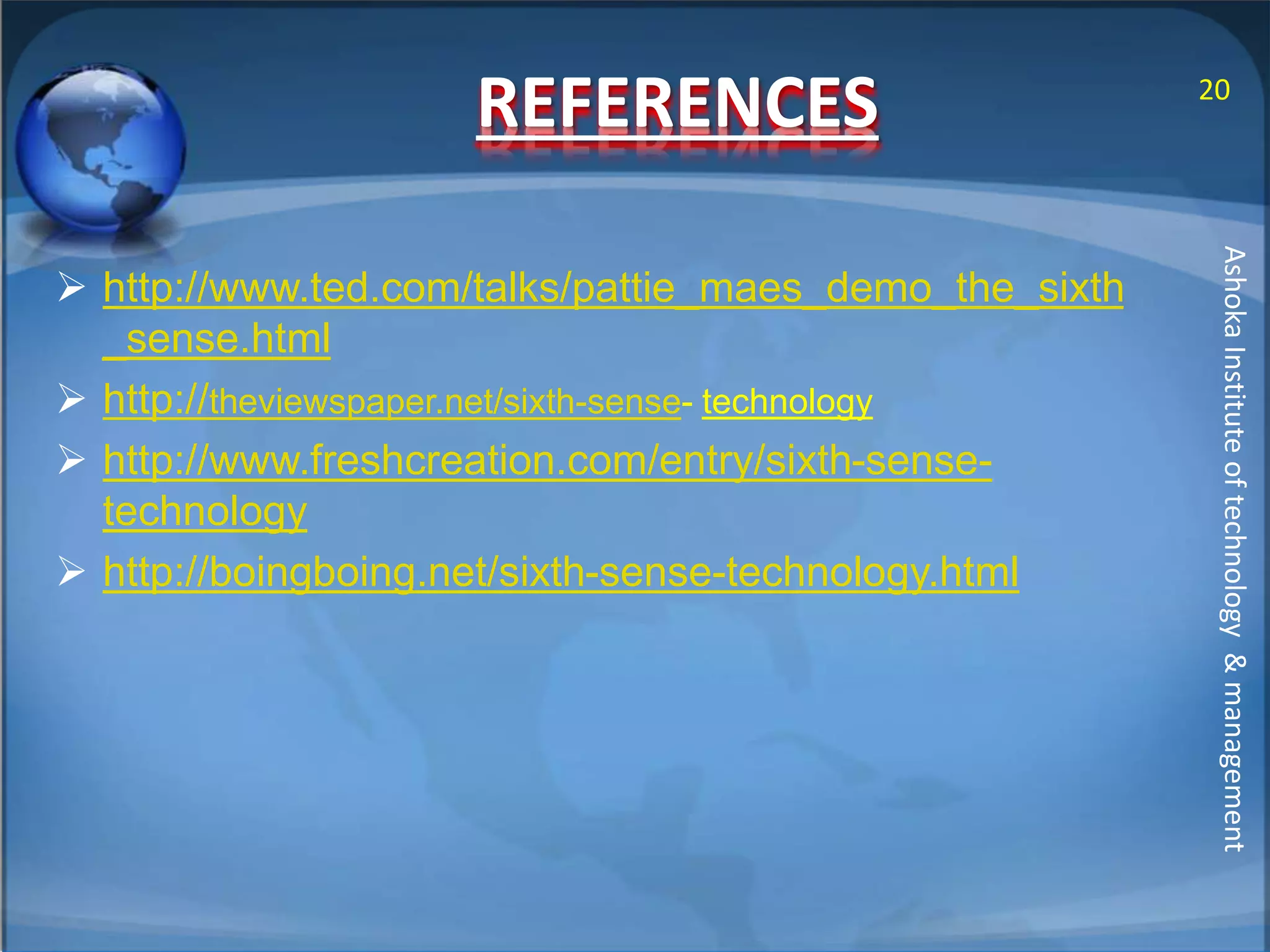 REFERENCES 
 http://www.ted.com/talks/pattie_maes_demo_the_sixth 
_sense.html 
 http://theviewspaper.net/sixth-sense- technology 
 http://www.freshcreation.com/entry/sixth-sense-technology 
 http://boingboing.net/sixth-sense-technology.html 
20 
Ashoka Institute of technology & management 
 