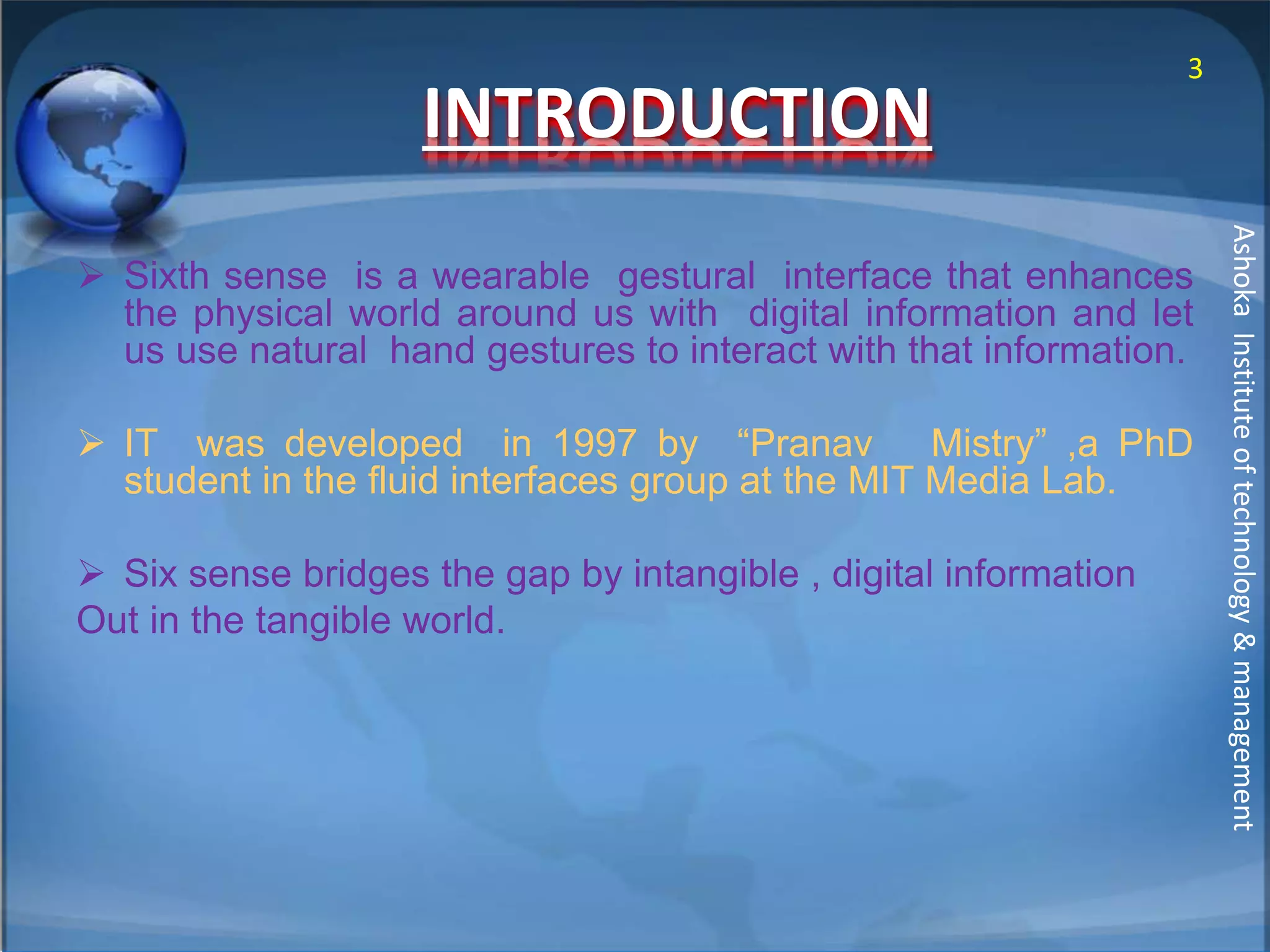 INTRODUCTION 
 Sixth sense is a wearable gestural interface that enhances 
the physical world around us with digital information and let 
us use natural hand gestures to interact with that information. 
 IT was developed in 1997 by “Pranav Mistry” ,a PhD 
student in the fluid interfaces group at the MIT Media Lab. 
 Six sense bridges the gap by intangible , digital information 
Out in the tangible world. 
3 
Ashoka Institute of technology & management 
 