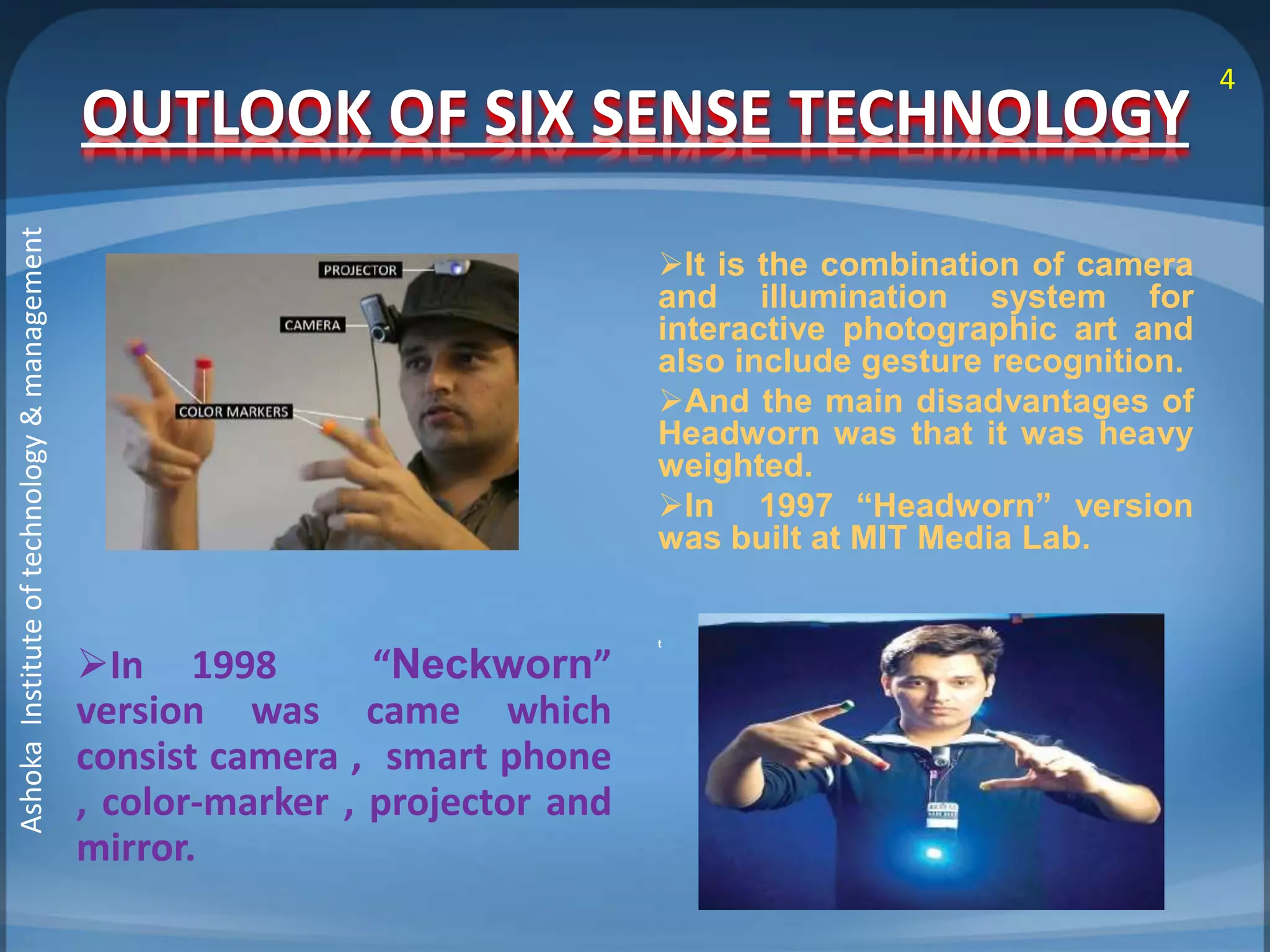 OUTLOOK OF SIX SENSE TECHNOLOGY 
In 1998 “Neckworn” 
version was came which 
consist camera , smart phone 
, color-marker , projector and 
mirror. 
It is the combination of camera 
and illumination system for 
interactive photographic art and 
also include gesture recognition. 
And the main disadvantages of 
Headworn was that it was heavy 
weighted. 
In 1997 “Headworn” version 
was built at MIT Media Lab. 
t 
4 
Ashoka Institute of technology & management 
 