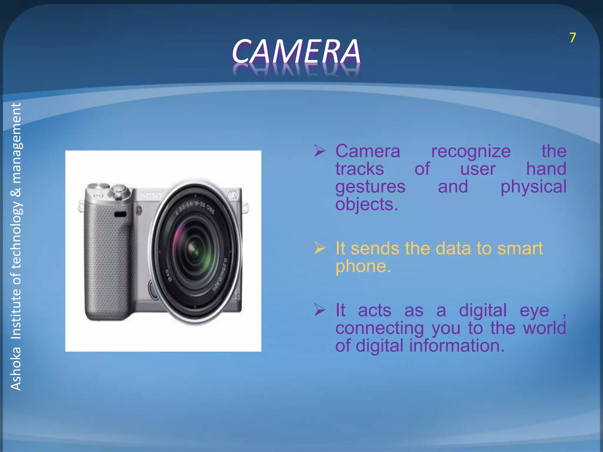 CAMERA 
 Camera recognize the 
tracks of user hand 
gestures and physical 
objects. 
 It sends the data to smart 
phone. 
 It acts as a digital eye , 
connecting you to the world 
of digital information. 
7 
Ashoka Institute of technology & management 
 