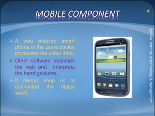 MOBILE COMPONENT 10 
 A web enabled smart 
phone in the users pocket 
processes the video data. 
 Other software searches 
the web and interprets 
the hand gestures. 
 It always keep us to 
connected the digital 
world. 
Ashoka Institute of technology & management 
 