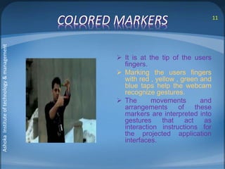 COLORED MARKERS 
 It is at the tip of the users 
fingers. 
 Marking the users fingers 
with red , yellow , green and 
blue taps help the webcam 
recognize gestures. 
 The movements and 
arrangements of these 
markers are interpreted into 
gestures that act as 
interaction instructions for 
the projected application 
interfaces. 
11 
Ashoka Institute of technology & management 
 