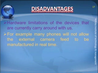 DISADVANTAGES 
Hardware limitations of the devices that 
are currently carry around with us. 
For example many phones will not allow 
the external camera feed to be 
manufactured in real time. 
17 
Ashoka Institute of technology & management 
 