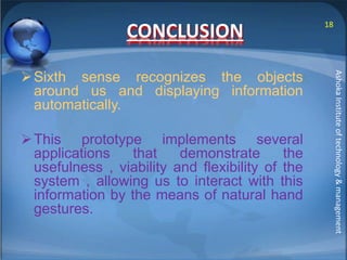 CONCLUSION 
Sixth sense recognizes the objects 
around us and displaying information 
automatically. 
This prototype implements several 
applications that demonstrate the 
usefulness , viability and flexibility of the 
system , allowing us to interact with this 
information by the means of natural hand 
gestures. 
18 
Ashoka Institute of technology & management 
 