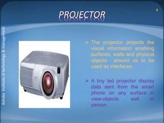 PROJECTOR 
 The projector projects the 
visual information enabling 
surfaces, walls and physical 
objects around us to be 
used as interfaces. 
 A tiny led projector display 
data sent from the smart 
phone on any surface in 
view-objects , wall or 
person. 
8 
Ashoka Institute of technology & management 
 