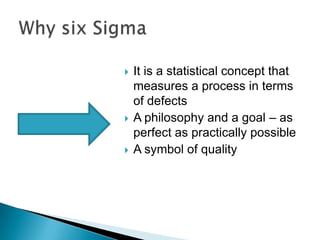 





It is a statistical concept that
measures a process in terms
of defects
A philosophy and a goal – as
perfect as practically possible
A symbol of quality

 