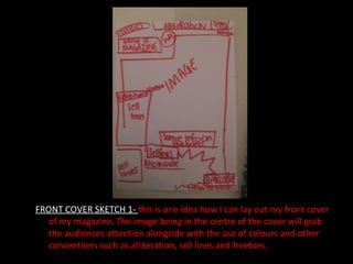 FRONT COVER SKETCH 1-  this is one idea how I can lay out my front cover of my magazine. The image being in the centre of the cover will grab the audiences attention alongside with the use of colours and other conventions such as alliteration, sell lines and freebies. 